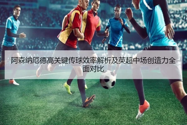 阿森纳厄德高关键传球效率解析及英超中场创造力全面对比