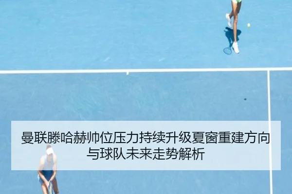 曼联滕哈赫帅位压力持续升级夏窗重建方向与球队未来走势解析 | kaiyun