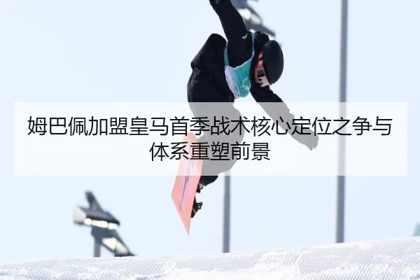 姆巴佩加盟皇马首季战术核心定位之争与体系重塑前景 | kaiyun