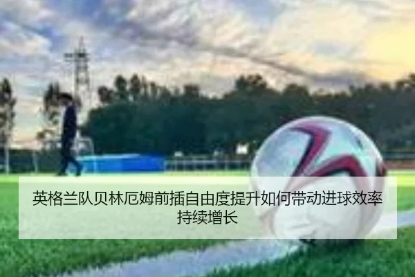 英格兰队贝林厄姆前插自由度提升如何带动进球效率持续增长
