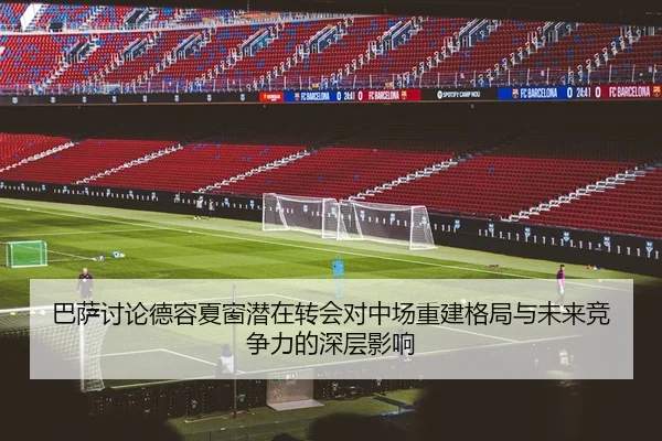 巴萨讨论德容夏窗潜在转会对中场重建格局与未来竞争力的深层影响