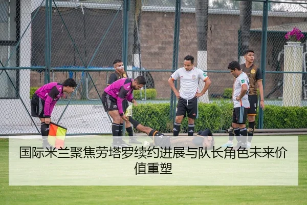 国际米兰聚焦劳塔罗续约进展与队长角色未来价值重塑