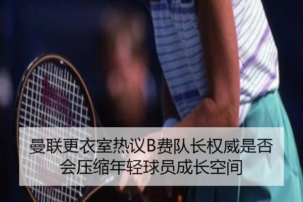 曼联更衣室热议B费队长权威是否会压缩年轻球员成长空间（kaiyun）