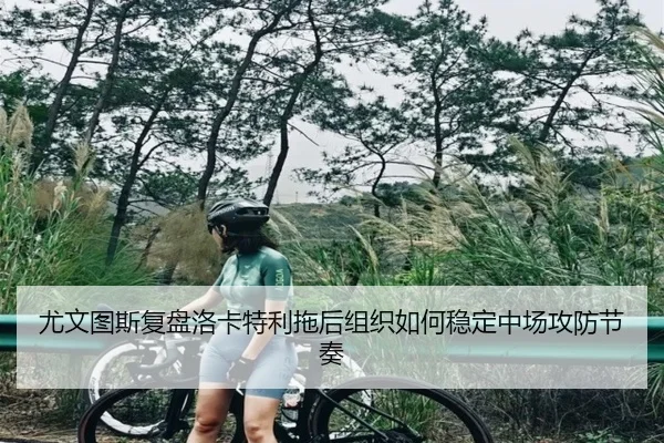 尤文图斯复盘洛卡特利拖后组织如何稳定中场攻防节奏（kaiyun）