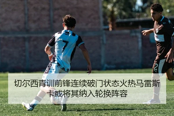 切尔西青训前锋连续破门状态火热马雷斯卡或将其纳入轮换阵容（kaiyun）