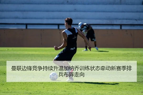 曼联边锋竞争持续升温加纳乔训练状态牵动新赛季排兵布阵走向（kaiyun）